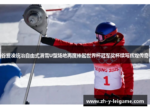 谷爱凌统治自由式滑雪U型场地再度捧起世界杯冠军奖杯续写辉煌传奇