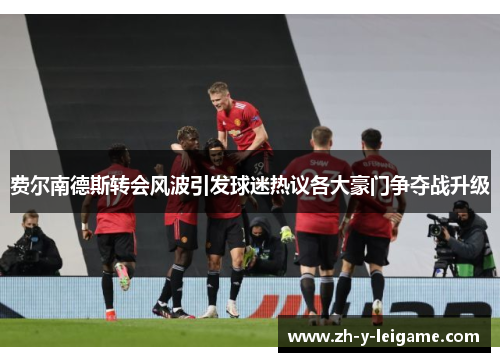 费尔南德斯转会风波引发球迷热议各大豪门争夺战升级