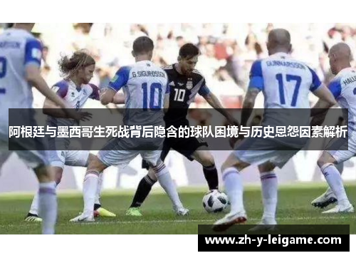 阿根廷与墨西哥生死战背后隐含的球队困境与历史恩怨因素解析 阿根廷与墨西哥生死战背后隐含的球队困境与历史恩怨因素解析