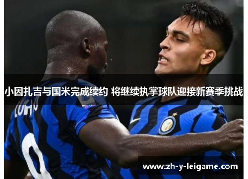 小因扎吉与国米完成续约 将继续执掌球队迎接新赛季挑战