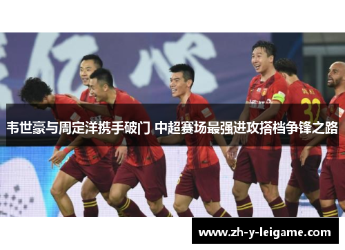韦世豪与周定洋携手破门 中超赛场最强进攻搭档争锋之路
