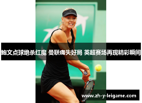 鲍文点球绝杀红魔 曼联痛失好局 英超赛场再现精彩瞬间