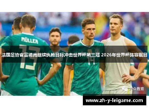 法国足协官宣德尚继续执教目标冲击世界杯第三冠 2026年世界杯阵容瞩目 法国足协官宣德尚继续执教目标冲击世界杯第三冠 2026年世界杯阵容瞩目