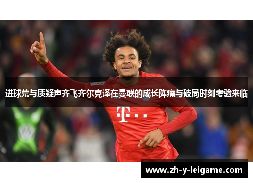 进球荒与质疑声齐飞齐尔克泽在曼联的成长阵痛与破局时刻考验来临