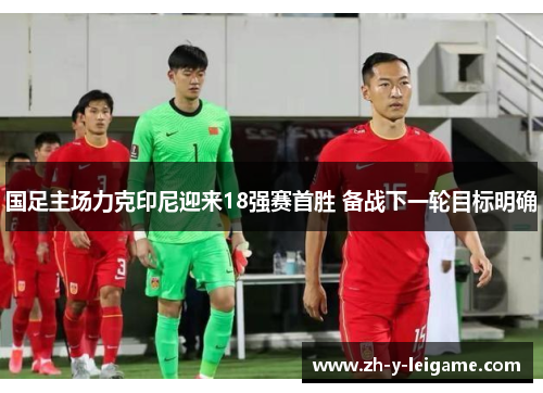 国足主场力克印尼迎来18强赛首胜 备战下一轮目标明确 国足主场力克印尼迎来18强赛首胜 备战下一轮目标明确