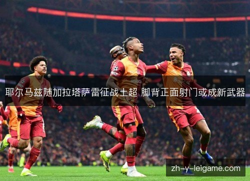 耶尔马兹随加拉塔萨雷征战土超 脚背正面射门或成新武器